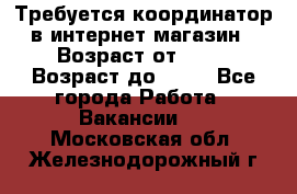 Требуется координатор в интернет-магазин › Возраст от ­ 20 › Возраст до ­ 40 - Все города Работа » Вакансии   . Московская обл.,Железнодорожный г.